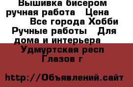 Вышивка бисером, ручная работа › Цена ­ 15 000 - Все города Хобби. Ручные работы » Для дома и интерьера   . Удмуртская респ.,Глазов г.